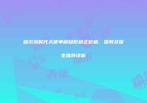 哈尔滨时代天使单模隐形矫正价格、医院及医生推荐详析