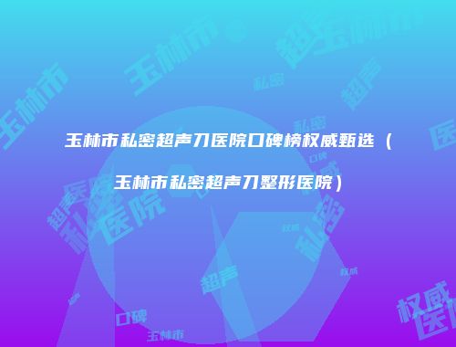 玉林市私密超声刀医院口碑榜权威甄选（玉林市私密超声刀整形医院）