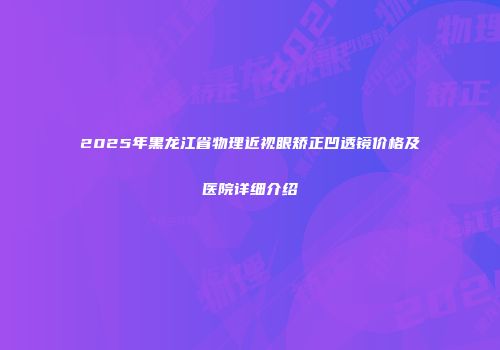 2025年黑龙江省物理近视眼矫正凹透镜价格及医院详细介绍