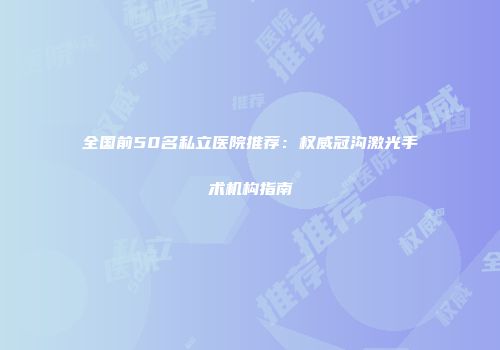 全国前50名私立医院推荐：权威冠沟激光手术机构指南