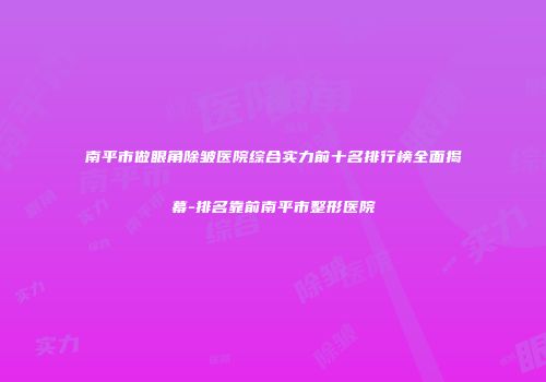 南平市做眼角除皱医院综合实力前十名排行榜全面揭幕-排名靠前南平市整形医院