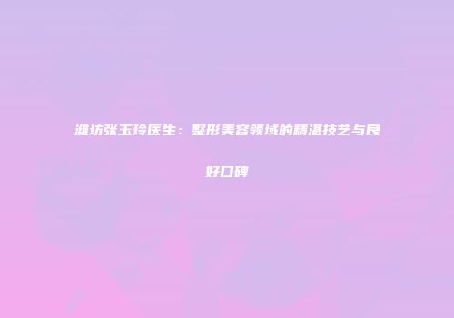 潍坊张玉玲医生：整形美容领域的精湛技艺与良好口碑