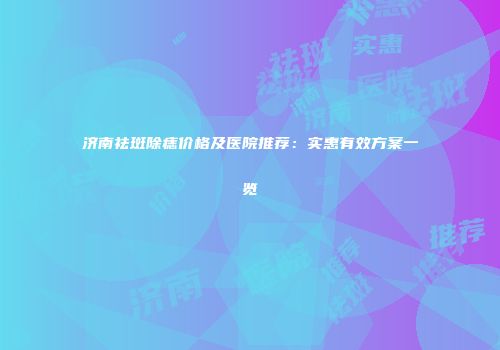济南祛斑除痣价格及医院推荐：实惠有效方案一览