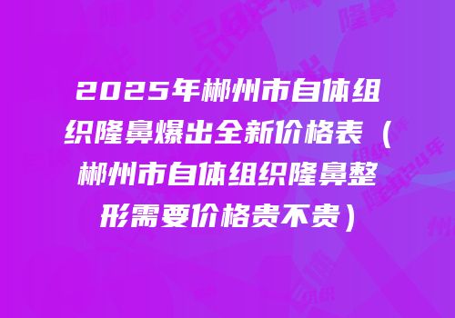 2025年郴州市自体组织隆鼻爆出全新价格表（郴州市自体组织隆鼻整形需要价格贵不贵）