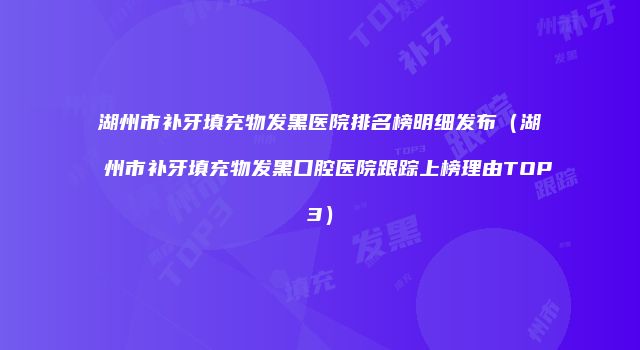 湖州市补牙填充物发黑医院排名榜明细发布（湖州市补牙填充物发黑口腔医院跟踪上榜理由TOP3）