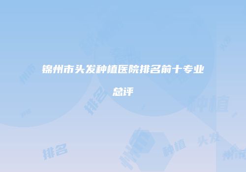 锦州市头发种植医院排名前十专业总评