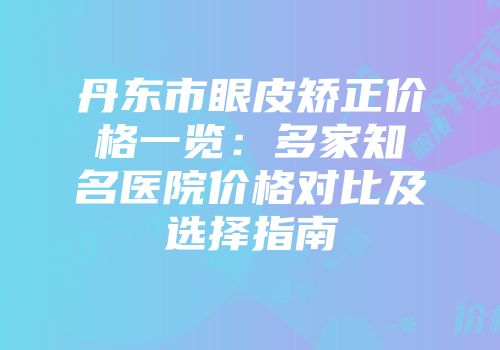 丹东市眼皮矫正价格一览：多家知名医院价格对比及选择指南