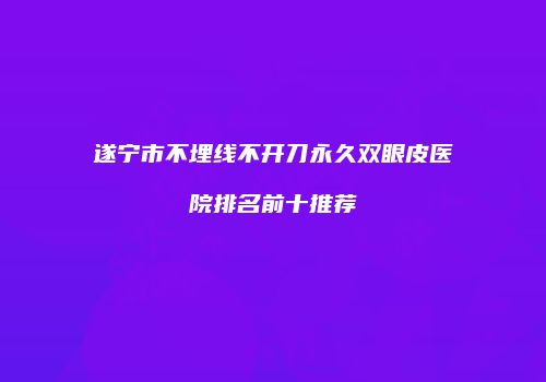 遂宁市不埋线不开刀永久双眼皮医院排名前十推荐