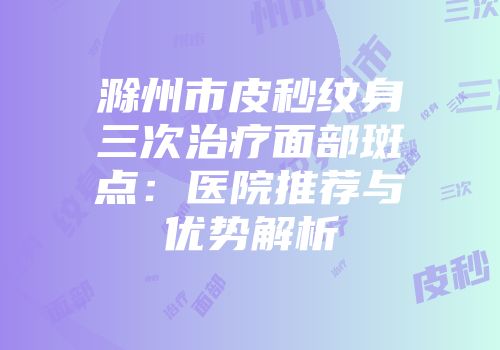 滁州市皮秒纹身三次治疗面部斑点：医院推荐与优势解析