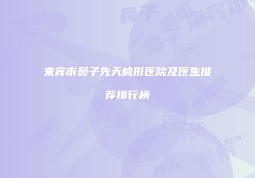 来宾市鼻子先天畸形医院及医生推荐排行榜