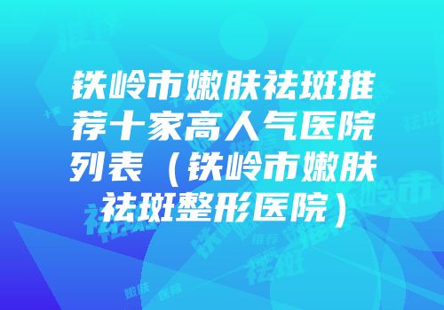 铁岭市嫩肤祛斑推荐十家高人气医院列表（铁岭市嫩肤祛斑整形医院）