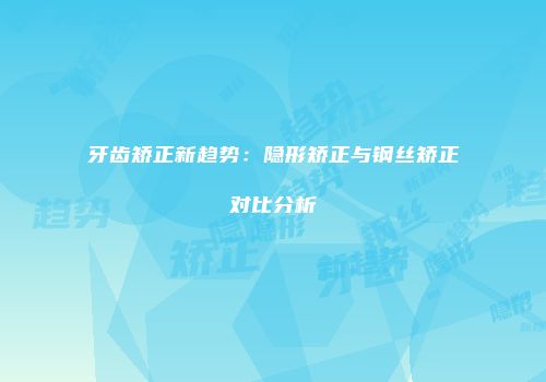 牙齿矫正新趋势：隐形矫正与钢丝矫正对比分析