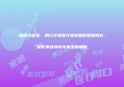 宋明义医生：周口华美医疗美容整形医院院长，整形美容领域专家全面解析