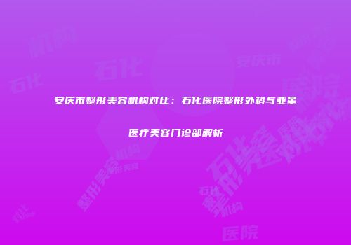 安庆市整形美容机构对比：石化医院整形外科与亚星医疗美容门诊部解析