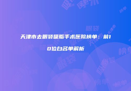 天津市去眼袋吸脂手术医院榜单：前10位白名单解析