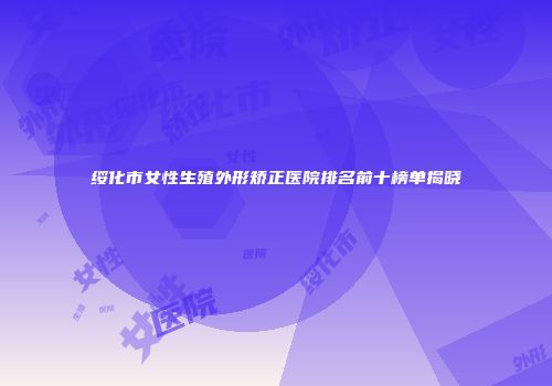 绥化市女性生殖外形矫正医院排名前十榜单揭晓