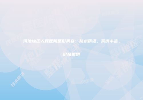 河池地区人民医院整形美容：技术精湛，案例丰富，价格透明