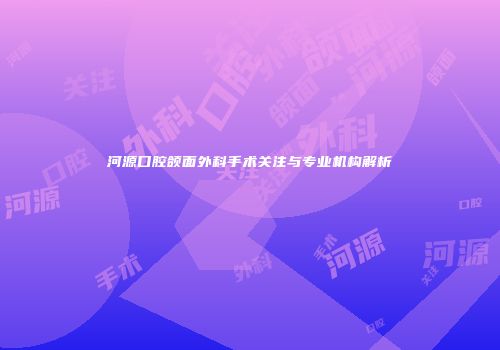 河源口腔颌面外科手术关注与专业机构解析