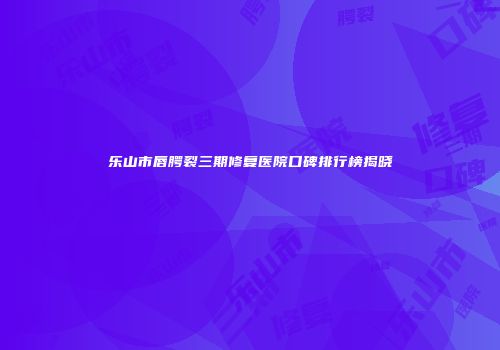乐山市唇腭裂三期修复医院口碑排行榜揭晓