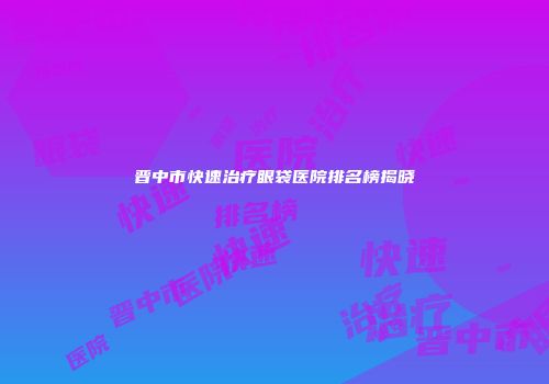 晋中市快速治疗眼袋医院排名榜揭晓
