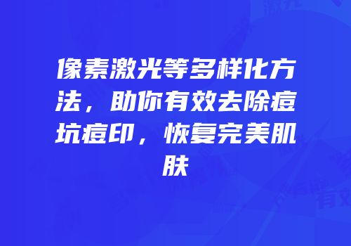 像素激光等多样化方法，助你有效去除痘坑痘印，恢复完美肌肤