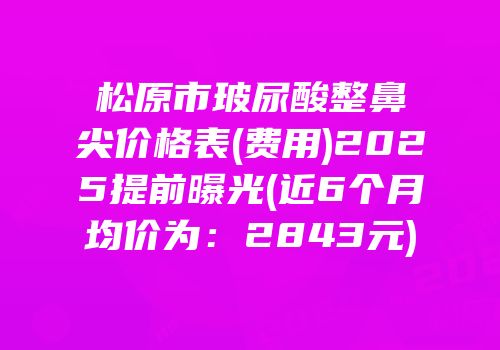 松原市玻尿酸整鼻尖价格表(费用)2025提前曝光(近6个月均价为：2843元)