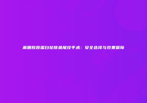 莆田胶原蛋白祛除鱼尾纹手术：安全选择与效果保障