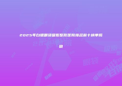 2025年白银眼袋吸脂整形医院排名前十榜单揭晓