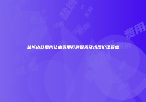 盐城皮肤磨削祛疤费用影响因素及术后护理要点