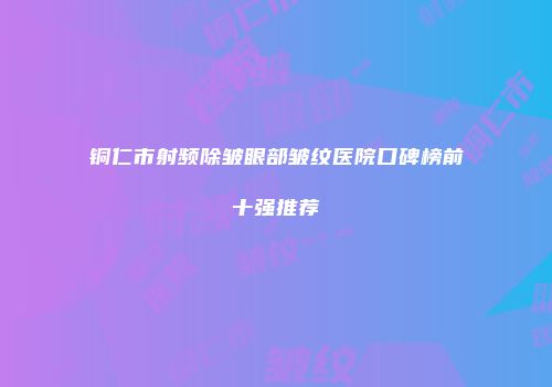铜仁市射频除皱眼部皱纹医院口碑榜前十强推荐