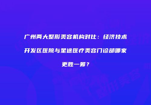 广州两大整形美容机构对比：经济技术开发区医院与星途医疗美容门诊部哪家更胜一筹？
