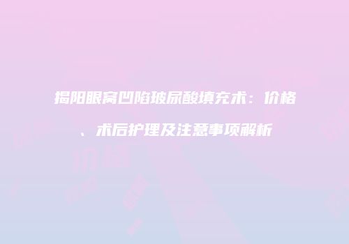 揭阳眼窝凹陷玻尿酸填充术：价格、术后护理及注意事项解析