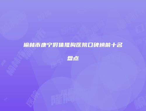 榆林市康宁假体隆胸医院口碑榜前十名盘点