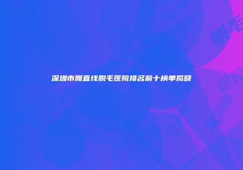 深圳市腹直线脱毛医院排名前十榜单揭晓