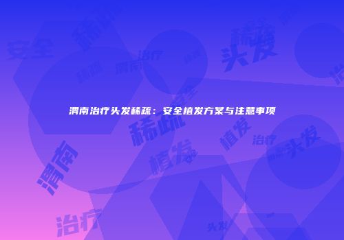 渭南治疗头发稀疏：安全植发方案与注意事项