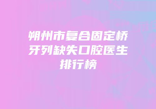 朔州市复合固定桥牙列缺失口腔医生排行榜