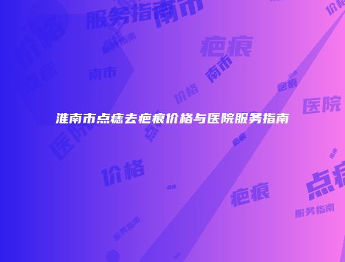 淮南市点痣去疤痕价格与医院服务指南