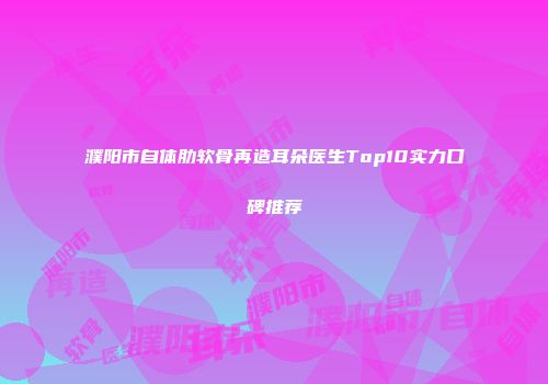 濮阳市自体肋软骨再造耳朵医生Top10实力口碑推荐