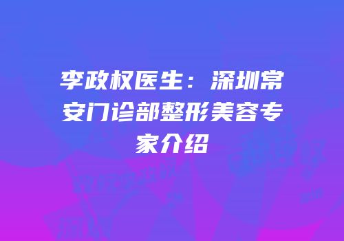 李政权医生：深圳常安门诊部整形美容专家介绍