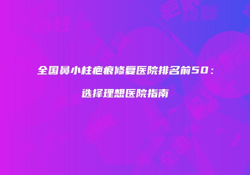 全国鼻小柱疤痕修复医院排名前50：选择理想医院指南