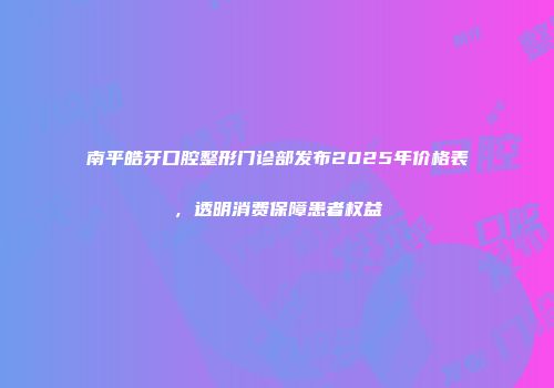 南平皓牙口腔整形门诊部发布2025年价格表，透明消费保障患者权益