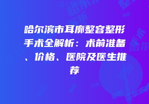 哈尔滨市耳廓整容整形手术全解析：术前准备、价格、医院及医生推荐