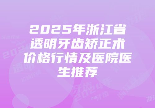 2025年浙江省透明牙齿矫正术价格行情及医院医生推荐
