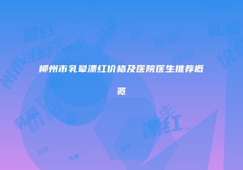 柳州市乳晕漂红价格及医院医生推荐概览