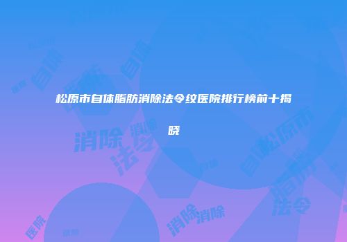 松原市自体脂肪消除法令纹医院排行榜前十揭晓