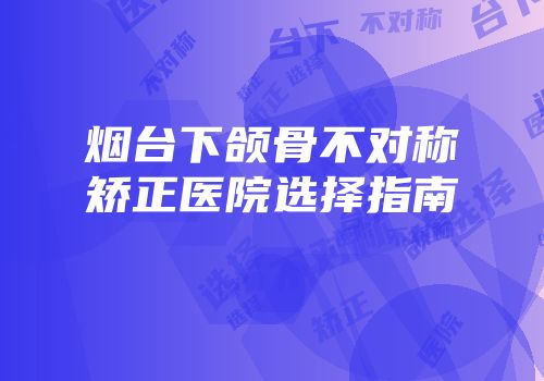 烟台下颌骨不对称矫正医院选择指南