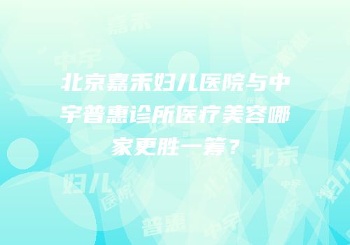 北京嘉禾妇儿医院与中宇普惠诊所医疗美容哪家更胜一筹？