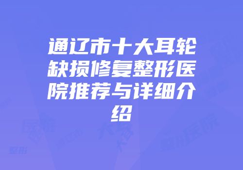 通辽市十大耳轮缺损修复整形医院推荐与详细介绍