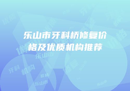 乐山市牙科桥修复价格及优质机构推荐
