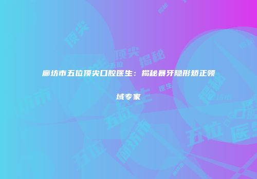 廊坊市五位顶尖口腔医生：揭秘暴牙隐形矫正领域专家